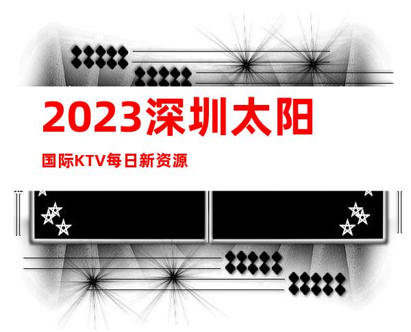 2023深圳太阳国际KTV每日新资源高端娱乐会所 – 深圳南山海上世界商务KTV