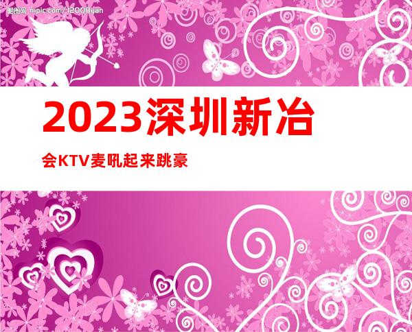 2023深圳新冶会KTV麦吼起来跳豪华夜总会怎么玩 – 深圳龙岗坪山新区商务KTV