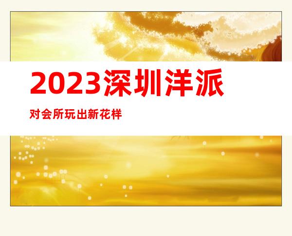 2023深圳洋派对会所玩出新花样夜总会哪里好 – 深圳大鹏新区葵涌商务KTV