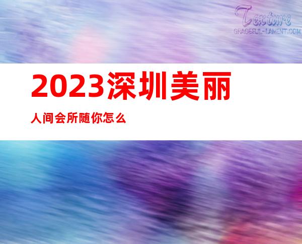 2023深圳美丽人间会所随你怎么玩夜总会哪个好玩 – 深圳福田沙嘴商务KTV