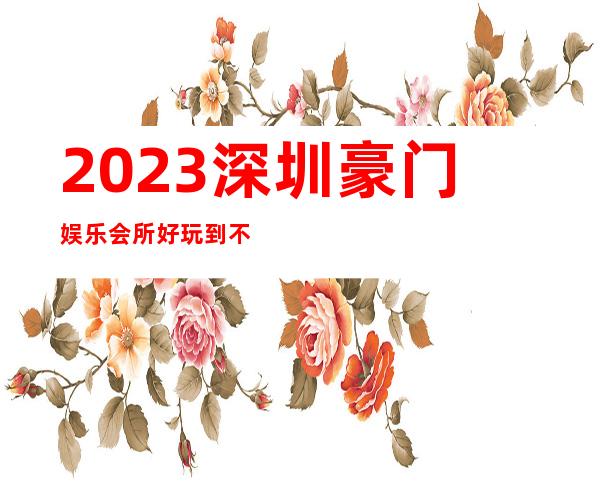 2023深圳豪门娱乐会所好玩到不行夜总会哪家好 – 深圳福田八卦岭商务KTV