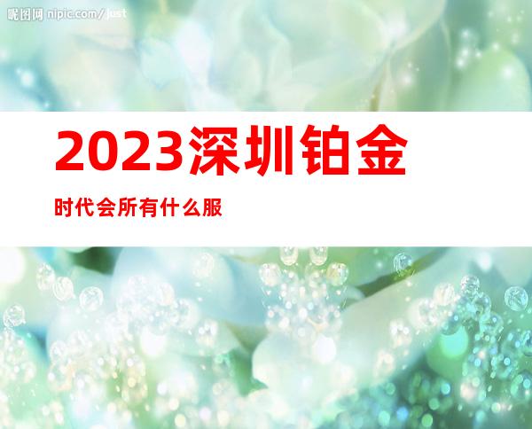 2023深圳铂金时代会所有什么服务夜总会哪里好 – 深圳宝安石岩商务KTV