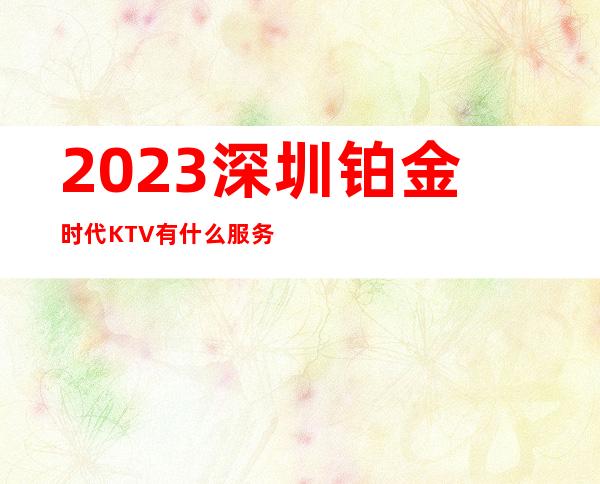 2023深圳铂金时代KTV有什么服务高端夜总会玩法 – 深圳盐田小梅沙商务KTV