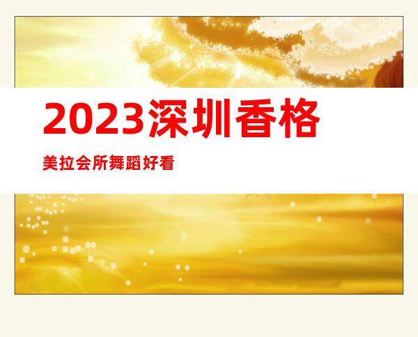 2023深圳香格美拉会所舞蹈好看夜总会哪里好玩 – 深圳南山南山医院商务KTV