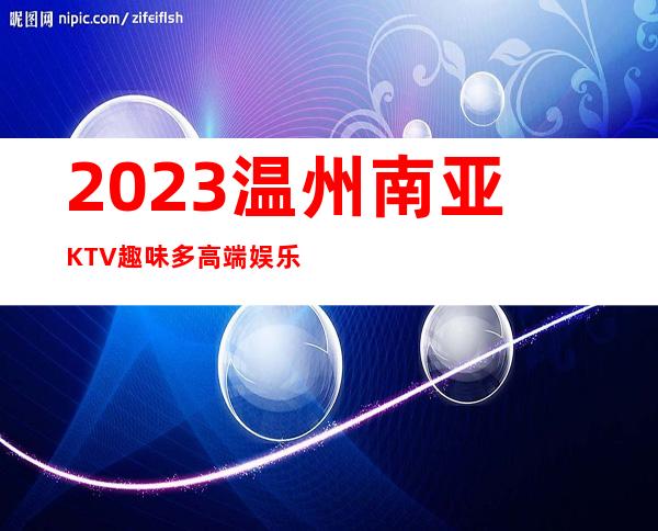 2023温州南亚KTV趣味多高端娱乐会所 – 温州文成商务KTV