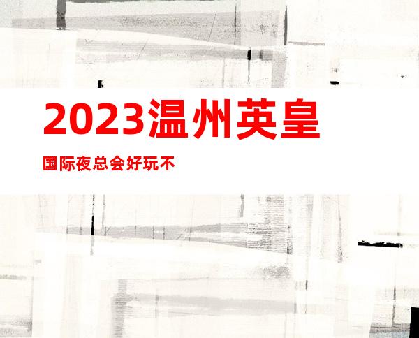 2023温州英皇国际夜总会好玩不贵娱乐会所预定 – 温州龙湾商务KTV