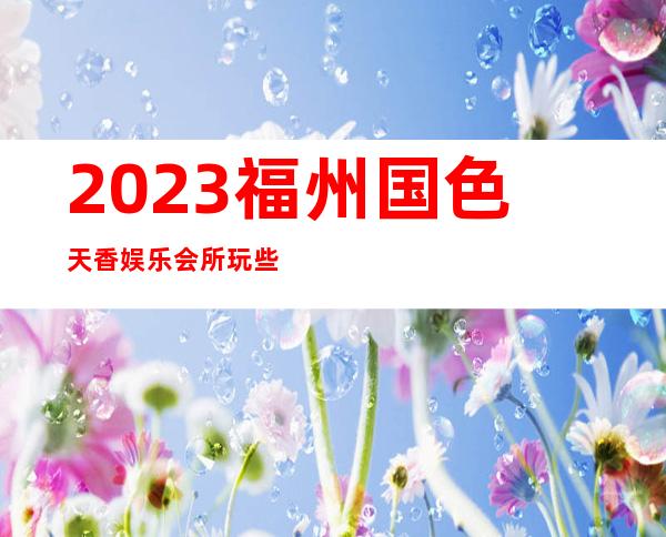 2023福州国色天香娱乐会所玩些什么夜总会哪家好 – 福州闽侯商务KTV