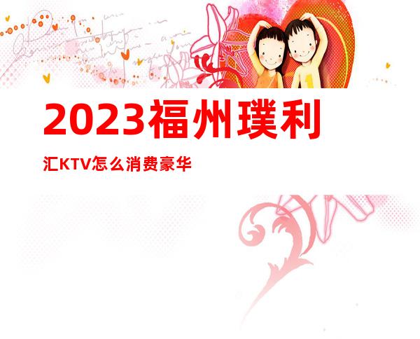 2023福州璞利汇KTV怎么消费豪华夜总会怎么玩 – 福州晋安宦溪商务KTV