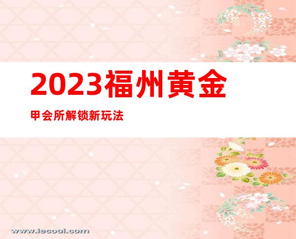 2023福州黄金甲会所解锁新玩法夜总会哪家好玩 – 福州罗源商务KTV