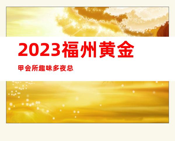 2023福州黄金甲会所趣味多夜总会哪个好玩 – 福州闽侯商务KTV