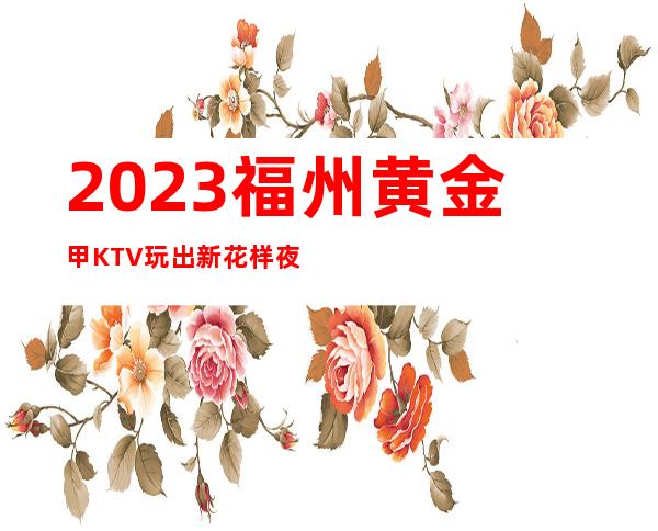 2023福州黄金甲KTV玩出新花样夜总会怎么样 – 福州仓山三叉街商务KTV