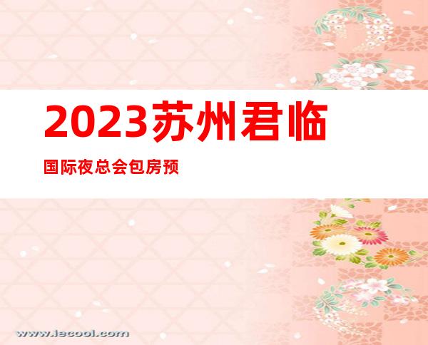 2023苏州君临国际夜总会包房预订娱乐会所哪里好 – 苏州相城元和商务KTV