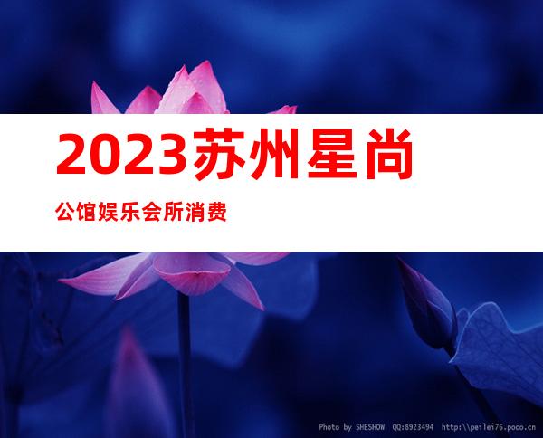 2023苏州星尚公馆娱乐会所消费情况娱乐会所消费 – 苏州吴江七都商务KTV