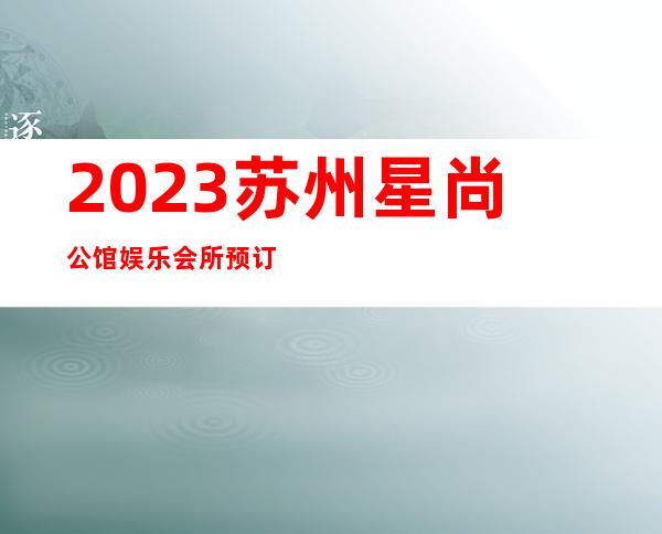 2023苏州星尚公馆娱乐会所预订介绍著名夜总会在哪 – 苏州园区东环路商务KTV