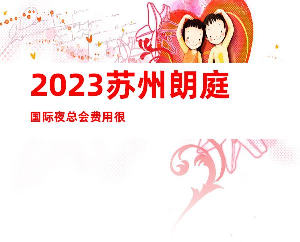 2023苏州朗庭国际夜总会费用很实惠KTV会所排行 – 苏州姑苏/沧浪/金阊/平江桃花坞商务KTV