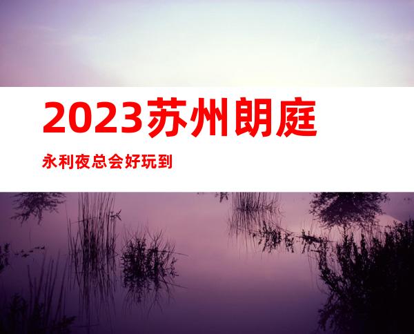 2023苏州朗庭永利夜总会好玩到不行KTV会所消费 – 苏州吴中光福商务KTV