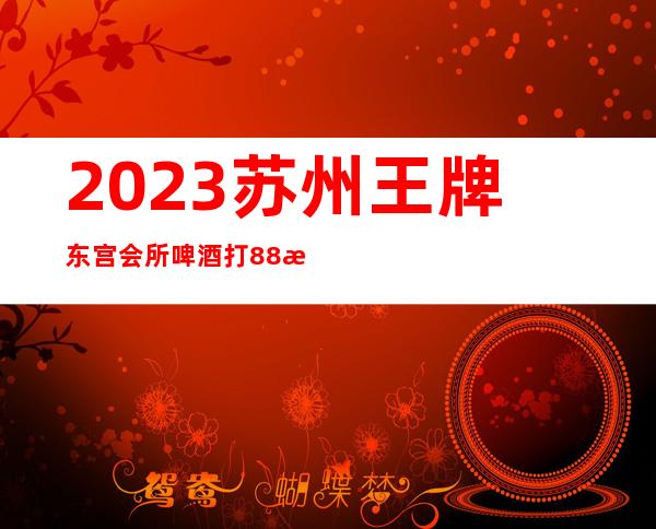 2023苏州王牌东宫会所啤酒打88折夜总会十大排名 – 苏州虎丘/高新区狮山商务KTV