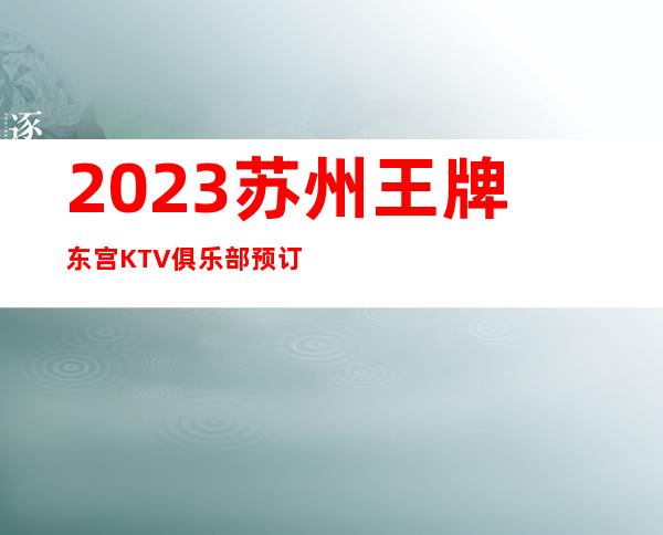 2023苏州王牌东宫KTV俱乐部预订夜总会必玩场所 – 苏州相城太平商务KTV