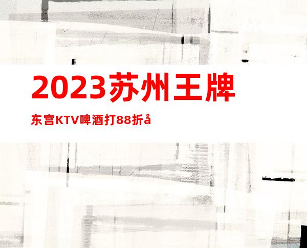 2023苏州王牌东宫KTV啤酒打88折夜总会怎么样 – 苏州常熟古里商务KTV