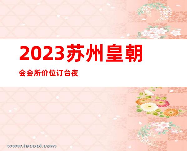 2023苏州皇朝会会所价位订台夜总会哪里好 – 苏州吴中横泾商务KTV