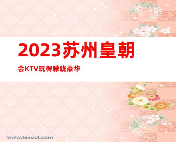 2023苏州皇朝会KTV玩得朦胧豪华夜总会怎么玩 – 苏州张家港乐余商务KTV