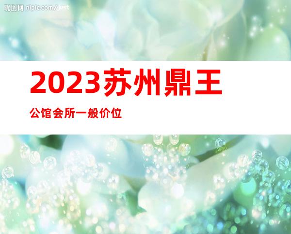 2023苏州鼎王公馆会所一般价位夜总会哪里好玩 – 苏州姑苏/沧浪/金阊/平江双塔商务KTV