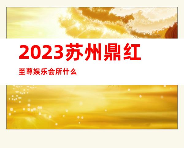 2023苏州鼎红至尊娱乐会所什么价位商务KTV游戏 – 苏州姑苏/沧浪/金阊/平江城北商务KTV