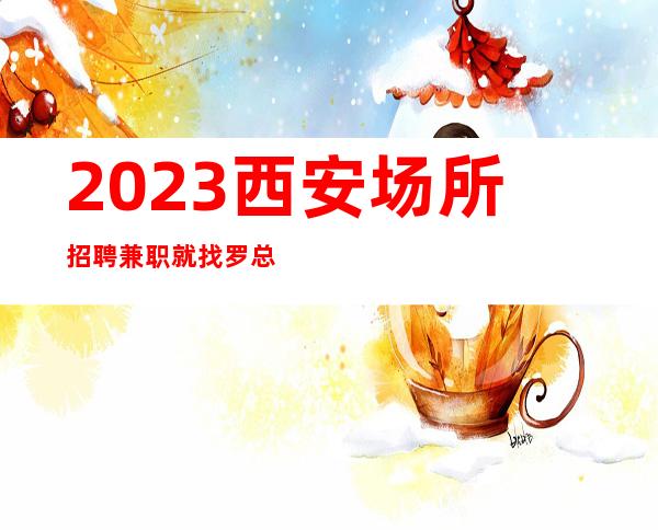 2023西安场所招聘兼职就找罗总监20从咨询到上班不收任