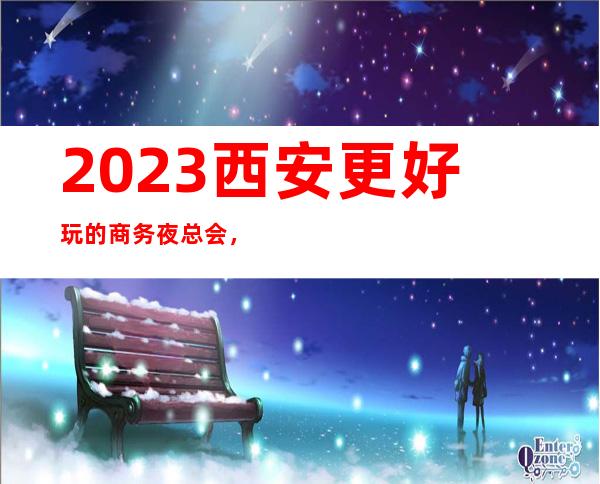 2023西安更好玩的商务夜总会，下面介绍西安好玩娱乐会所