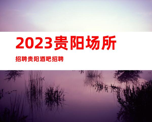 2023贵阳场所招聘贵阳酒吧招聘贵阳静吧招聘