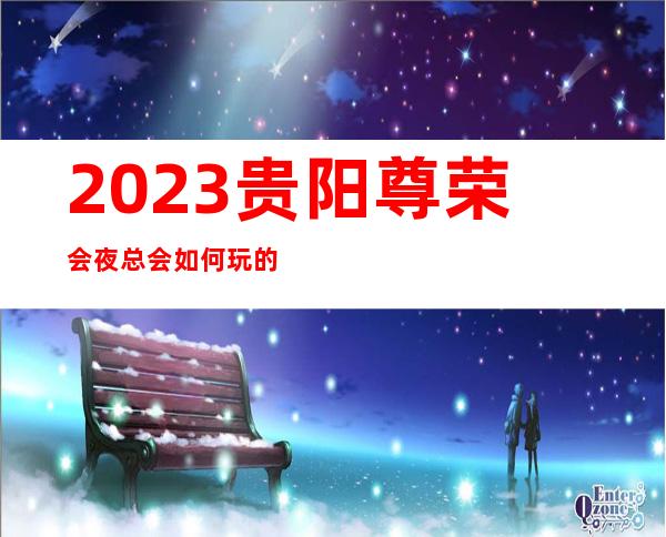 2023贵阳尊荣会夜总会如何玩的娱乐会所哪里好 – 贵阳清镇商务KTV