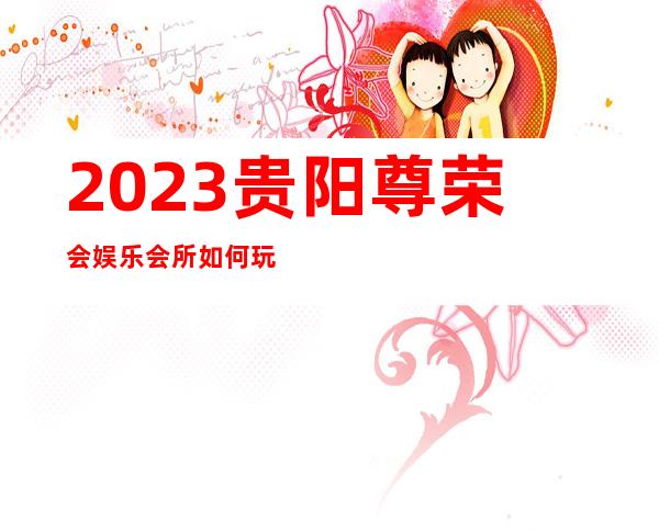 2023贵阳尊荣会娱乐会所如何玩的夜总会预订包房 – 贵阳乌当商务KTV