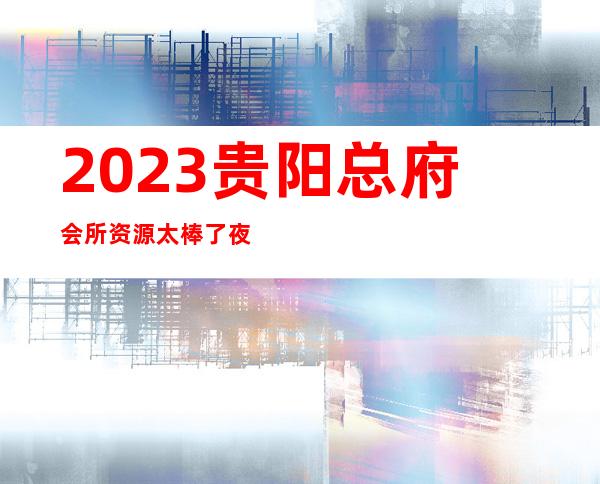 2023贵阳总府会所资源太棒了夜总会前三名 – 贵阳小河商务KTV