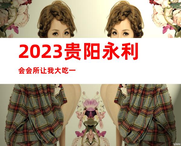 2023贵阳永利会会所让我大吃一惊夜总会哪里好玩 – 贵阳白云商务KTV