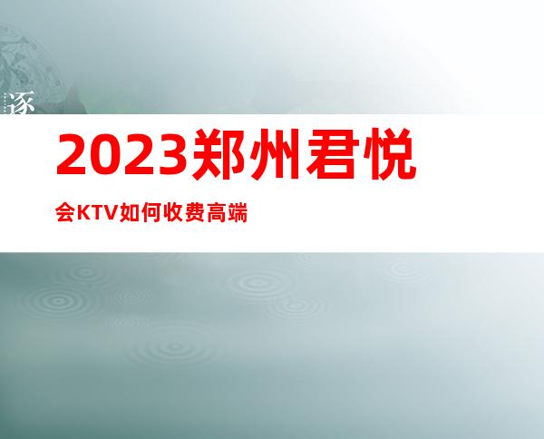 2023郑州君悦会KTV如何收费高端娱乐会所 – 郑州管城陇海汽车站商务KTV