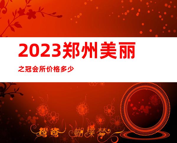 2023郑州美丽之冠会所价格多少钱夜总会哪里好玩 – 郑州管城南关街商务KTV