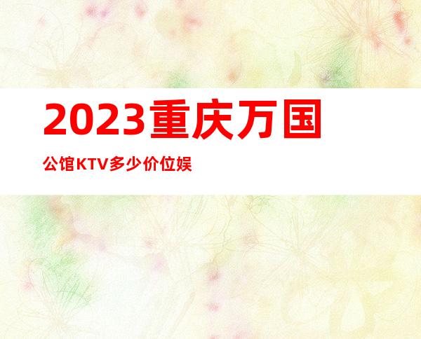 2023重庆万国公馆KTV多少价位娱乐会所价格 – 重庆城口商务KTV