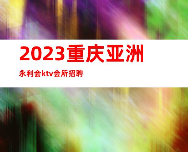 2023重庆亚洲永利会ktv会所招聘工资20.23起真实可靠