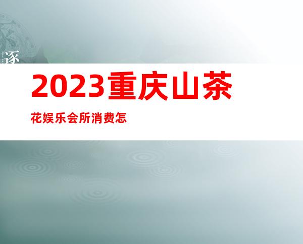 2023重庆山茶花娱乐会所消费怎样娱乐会所消费 – 重庆丰都商务KTV