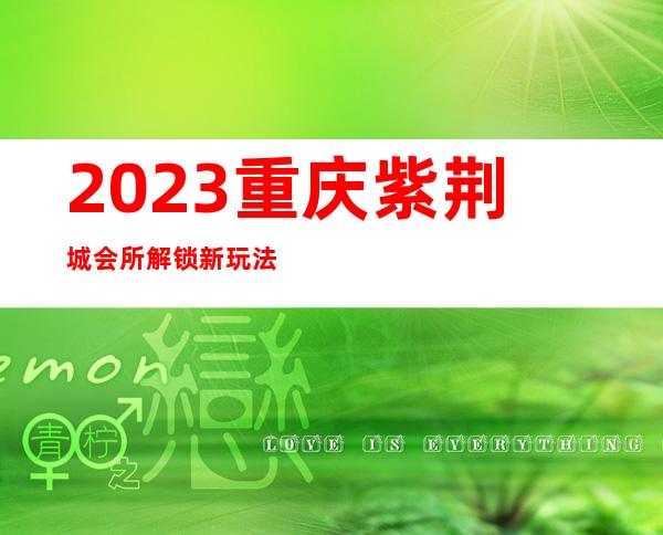 2023重庆紫荆城会所解锁新玩法夜总会前三名 – 重庆垫江商务KTV