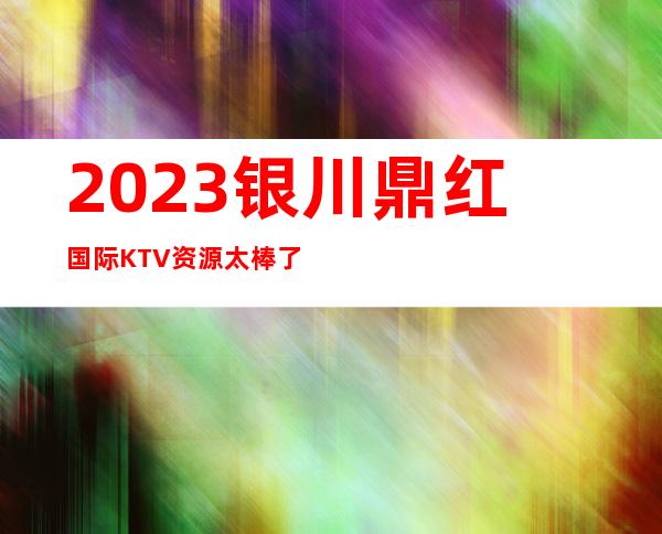 2023银川鼎红国际KTV资源太棒了夜总会必玩场所 – 银川西夏商务KTV