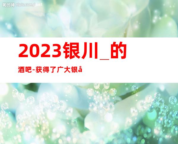 2023银川_的酒吧-获得了广大银川贵宾们的一致称赞