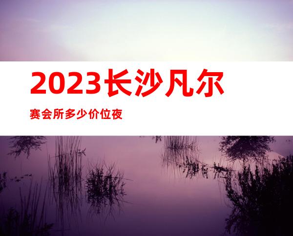 2023长沙凡尔赛会所多少价位夜总会十大排行 – 长沙望城望城新区政府商务KTV