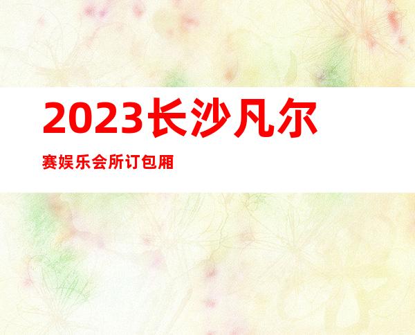 2023长沙凡尔赛娱乐会所订包厢打8折夜总会哪家好 – 长沙雨花朝辉路商务KTV