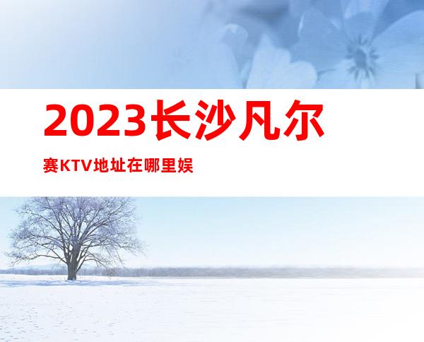 2023长沙凡尔赛KTV地址在哪里娱乐会所预订 – 长沙开福马厂商务KTV