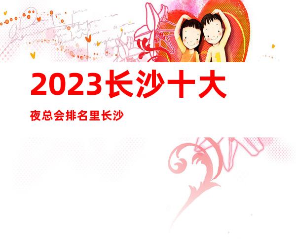 2023长沙十大夜总会排名里长沙金源ktv今夜星城你喜欢吗