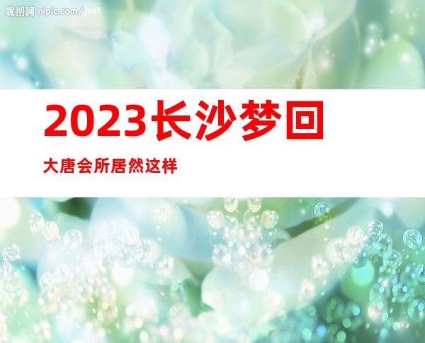 2023长沙梦回大唐会所居然这样玩娱乐会所消费 – 长沙星沙星沙大道商务KTV