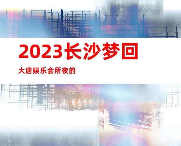 2023长沙梦回大唐娱乐会所夜的惊喜高端KTV会所 – 长沙天心天心周边商务KTV