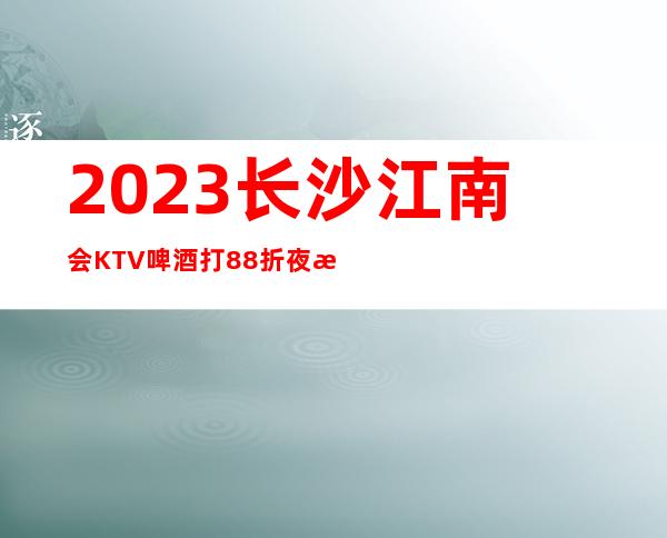 2023长沙江南会KTV啤酒打88折夜总会怎么样 – 长沙浏阳商务KTV