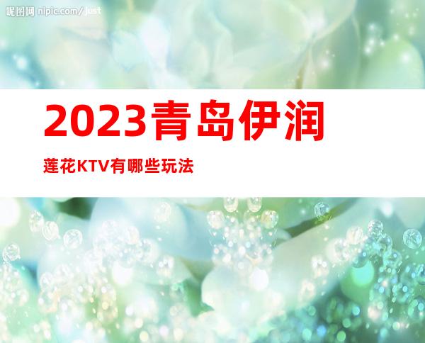 2023青岛伊润莲花KTV有哪些玩法夜总会怎么样 – 青岛崂山青岛二中商务KTV